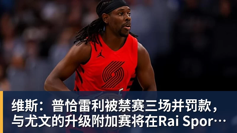 维斯：普恰雷利被禁赛三场并罚款，与尤文的升级附加赛将在Rai Sport直播