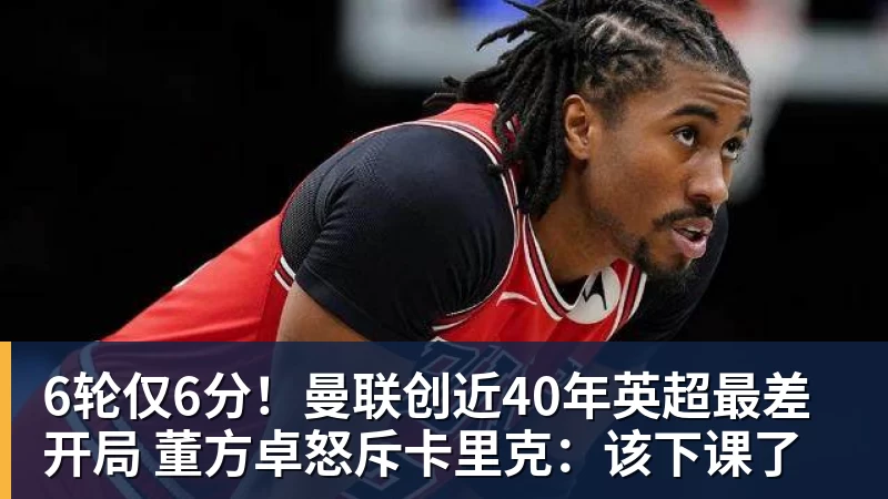 MK体育6轮仅6分！曼联创近40年英超最差开局 董方卓怒斥卡里克：该下课了